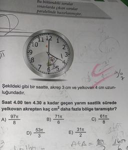 (1)
A)
1/6
Bu bölümdeki sorular
sınavlarda çıkan sorular
paralelinde hazırlanmıştır.
97π
8
11 ¹2 1
10
:9
8
D)
73
Şekildeki gibi bir saatte, akrep 3 cm ve yelkovan 4 cm uzun-
luğundadır.
2:
3:
Saat 4.00 ten 4.30 a kadar geçen yarım saatlik sürede
yelkovan akrepten kaç cm² daha fazla bölge taramıştır?
pulien-
B)
53T
3
71T
6
E)
Lin
Ç
31π
2
AfA=
a
717
C)
96
7
61T
8
18.7
1600
30