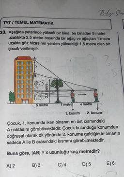 TYT/TEMEL MATEMATİK
33. Aşağıda yeterince yüksek bir bina, bu binadan 5 metre
uzaklıkta 2,5 metre boyunda bir ağaç ve ağaçtan 1 metre
yuzakta göz hizasının yerden yüksekliği 1,5 metre olan bir
çocuk verilmiştir.
2-1
X
2,5 metre
5 metre
1 metre
1. konum
Beſze Her
4 metre
2. konum
Çocuk, 1. konumda iken binanın en üst kısmındaki
A noktasını görebilmektedir. Çocuk bulunduğu konumdan
doğrusal olarak ok yönünde 2. konuma geldiğinde binanın
sadece A ile B arasındaki kısmını görebilmektedir.
AM
Buna göre, |AB| = x uzunluğu kaç metredir?
A) 2
B) 3
C) 4
D) 5
E) 6