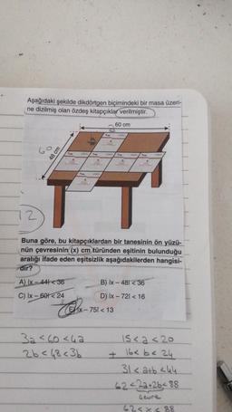 Aşağıdaki şekilde dikdörtgen biçimindeki bir masa üzeri-
ne dizilmiş olan özdeş kitapçıklar verilmiştir.
2
48 cm
Pres
A) Ix-44136
C) Ix-601 24
A
beasbe
A
20123.000
Box
Vien
A
2023604
32 <60<42
26 < 48<3b
Bumm
60 cm
x-751 < 13
Russ
Buna göre, bu kitapçıklardan bir tanesinin ön yüzü-
nün çevresinin (x) cm türünden eşitinin bulunduğu
aralığı ifade eden eşitsizlik aşağıdakilerden hangisi-
dir?
A
210 13 30004
P
2103004
B) Ix - 481 < 36
D) Ix - 721 < 16
15<2<20
16< b < 24
31 < a+b <44
62422+26488
Geure
62<x< 88