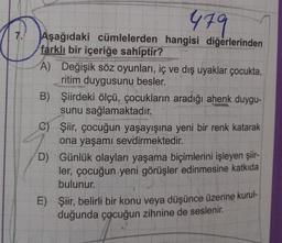 479
7. Aşağıdaki cümlelerden hangisi diğerlerinden
farklı bir içeriğe sahiptir?
A) Değişik söz oyunları, iç ve dış uyaklar çocukta,
ritim duygusunu besler.
B) Şiirdeki ölçü, çocukların aradığı ahenk duygu-
sunu sağlamaktadır.
C)
D)
Şiir, çocuğun yaşayışına yeni bir renk katarak
ona yaşamı sevdirmektedir.
Günlük olayları yaşama biçimlerini işleyen şiir-
ler, çocuğun yeni görüşler edinmesine katkıda
bulunur.
E) Şiir, belirli bir konu veya düşünce üzerine kurul-
duğunda çocuğun zihnine de seslenir.