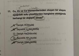 1
anlater
7
back
11. Cu, Zn ve Ca elementlerinden oluşan bir alaşım
aşağıdaki sulu çözeltilerden hangisine atıldığında
herhangi bir değişim olmaz?
A) Derişik HCl(suda)
Seyreltik H₂SO4(suda)
hidelo dice
C) Derişik NaOH(suda)
D) Seyreltik NH3(suda)
Derişik HNO3(suda)
1
obsesidharib Brith pla
Densub olvab