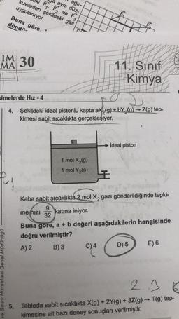 ağır-
kuvvetleri şekildeki gibi
F₁, F₂ ve F3
aynı düz-
uygulanıyor.
Buna göre. '
döndü
IM 30
MA
ve Sınav Hizmetleri Genel Müdürlüğü
1 mol X₂(g)
1 mol Y₂(g)
ximelerde Hız - 4
2
->>>>
4. Şekildeki ideal pistonlu kapta ax₂(g) + bY₂(g) → Z(g) tep-
kimesi sabit sıcaklıkta gerçekleşiyor.
tu
C) 4
I
11. Sınıf
Kimya
H
ideal piston
pojem
Kaba sabit sıcaklıkta 2 mol X, gazı gönderildiğinde tepki-
9
me hızı katina iniyor.
32
Buna gore, a + b değeri aşağıdakilerin hangisinde
doğru verilmiştir?
A) 2
B) 3
D) 5
E) 6
2.36
5. Tabloda sabit sıcaklıkta X(g) + 2Y(g) + 3Z(g) → T(g) tep-
kimesine ait bazı deney sonuçları verilmiştir.