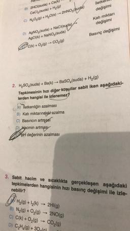 B) 2HCl(suda) + Ca(k)
CaCl₂(suda) + H₂(g)
C) N₂O5(g) + H₂O(s) → 2HNO3(suda)
(ude)
D) AgNO,(suda) + NaCl(suda)
AgCl(k)+ NaNO3(suda)
C(k)+ O₂(g) → CO₂(g)
A) iletkenliğin azalması
B) Katı miktarındaki azalma
Basıncın artması
D) Hacmin artmas
lleth
değişimi
2. H₂SO4(suda) + Ba(k)→ BaSO4(suda) + H₂(g)
Tepkimesinin hızı diğer koşullar sabit iken aşağıdaki-
lerden hangisi ile izlenemez?
pH değerinin azalması
Katı miktarı
değişimi
Basınç değişimi
3. Sabit hacim ve sıcaklıkta gerçekleşen aşağıdaki
tepkimelerden hangisinin hızı basınç değişimi ile izle-
nebilir?
OPH
H₂(g) +1₂(k)→ 2HI(g)
B) N₂(g) + O₂(g) → 2NO(g)
C) C(k) + O₂(g) → CO₂(g)
D) C₂H₂(g) + 30(n)