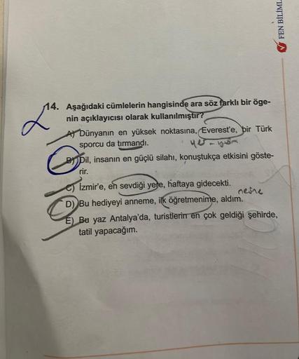 14. Aşağıdaki cümlelerin hangisinde ara söz farklı bir öge-
nin açıklayıcısı olarak kullanılmıştır?
A) Dünyanın en yüksek noktasına, Everest'e, bir Türk
sporcu da tırmandı.
Lª
G
BDil, insanın en güçlü silahı, konuştukça etkisini göste-
rir.
FEN BİLİML
C) I