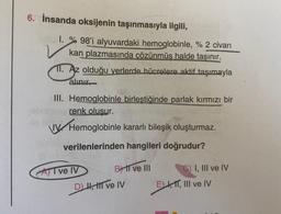 6. İnsanda oksijenin taşınmasıyla ilgili,
1. %98'i alyuvardaki hemoglobinle, % 2 civarı
kan plazmasında çözünmüş halde taşınır.
11. Az olduğu yerlerde hücrelere aktif taşımayla
alınır
III. Hemoglobinle birleştiğinde parlak kırmızı bir
renk olusur.
Hemoglobinle kararlı bileşik oluşturmaz.
verilenlerinden hangileri doğrudur?
AI ve IV
BII ve III
D) H, HII ve IV
C) I, III ve IV
E) I, II, III ve IV