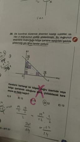 S
9
19
1221
ch
15
A
S
381
39. Dik koordinat düzlemde eksenleri kestiği noktaları ve-
rilen d doğrusunun grafiği gösterilmiştir. Bu doğrunun
eksenlerle oluşturduğu bölge içerisine aşağıdaki şekilde
gösterildiği gibi birim kareler çiziliyor.
MQX
S-AYT 07
of
19
2
..
tan
Karelerin herhangi bir köşesi doğru üzerinde veya
bölge içerisinde olduğuna göre, çizilebilecek kare
sayısı en fazla kaçtır?
A) 9
B) 10
C) 11
361
24
19
X3
X
d
D) 12
124
12
192
24
E) 13
30