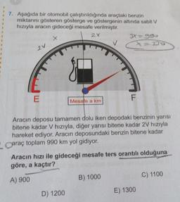 7. Aşağıda bir otomobil çalıştırıldığında araçtaki benzin
miktarını gösteren gösterge ve göstergenin altında sabit V
hızıyla aracın gideceği mesafe verilmiştir.
2V
E
X
2X
Mesafe a km
D) 1200
3X=990
113370
Aracın deposu tamamen dolu iken depodaki benzinin yarısı
bitene kadar V hızıyla, diğer yarısı bitene kadar 2V hızıyla
hareket ediyor. Aracın deposundaki benzin bitene kadar
Caraç toplam 990 km yol gidiyor.
F
Aracın hızı ile gideceği mesafe ters orantılı olduğuna
göre, a kaçtır?
A) 900
B) 1000
E) 1300
C) 1100