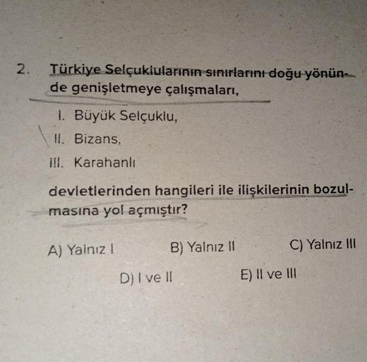 2. Türkiye Selçuklularının sınırlarını doğu yönün-
de genişletmeye çalışmaları,
1. Büyük Selçuklu,
II. Bizans,
III. Karahanlı
devletlerinden hangileri ile ilişkilerinin bozul-
masına yol açmıştır?
A) Yalnız 1
B) Yalnız II
D) I ve II
C) Yalnız III
E) II ve 