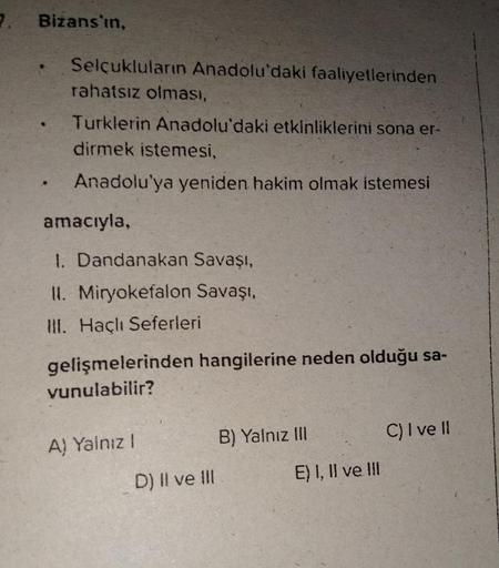 7. Bizans'in,
Selçukluların Anadolu'daki faaliyetlerinden
rahatsız olması,
Turklerin Anadolu'daki etkinliklerini sona er-
dirmek istemesi,
Anadolu'ya yeniden hakim olmak istemesi
amacıyla,
1. Dandanakan Savaşı,
II. Miryokefalon Savaşı,
III. Haçlı Seferleri