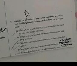 elir
erden
4. Sağlıklı bir insanda oksijen ve karbondioksit taşınması
ve özellikleriyle ilgili aşağıda verilenlerden hangisi yan-
liştır?
A) Hemoglobin molekülü solunum gazlarından olan azot
gazı ile zayıf bileşik oluşturur.
B) Oksijenin büyük bölümü, hemoglobin molekülüne bağ-
trotarak taşınır.
kanplaz
7-phir
C) Solunum hızını belirleyen temel molekül karbondioksit
gazıdır.
D) Kan doku kılcallarından geçerken pH'ı azalır.
E) Karbondioksitin büyük kısmı bikarbonat iyonları şeklin-