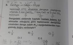 204
8. CaCO(k)
42
10-
2n4
CaQ(k) + CO₂(g)
tepkimes 27°C sıcaklıkta dengeye ulaştığında
ortamda 2 mol CaCO3, 1 mol CaO ve 2 mol CO₂
bulunuyor.
5
Dengedeki sistemde kaptaki toplam basınç 4,2
atmosfer olduğuna göre tepkimenin derişimler
cinsinden denge sabiti (K) aşağıdakilerden han-
gisinde doğru verilmiştir?
A) 1/1
B) = 1/3
T
D) 3
84 coco₂
E) 6
C) - 12/12
UR
2