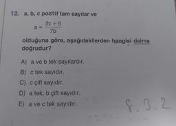 12. a, b, c pozitif tam sayılar ve
2c +5
7b
a =
olduğuna göre, aşağıdakilerden hangisi daima
doğrudur?
A) a ve b tek sayılardır.
B) c tek sayıdır.
C) c çift sayıdır.
D) a tek, b çift sayıdır.
E) a ve c tek sayıdır.
8. 9. 2