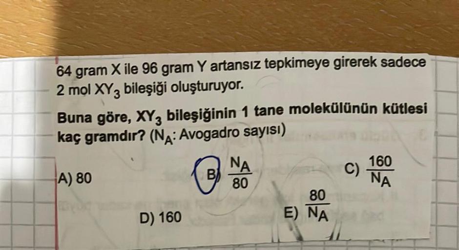 64 gram X ile 96 gram Y artansız tepkimeye girerek sadece
2 mol XY 3 bileşiği oluşturuyor.
Buna göre, XY3 bileşiğinin 1 tane molekülünün kütlesi
kaç gramdır? (NA: Avogadro sayısı)
A) 80
D) 160
B
NA
80
80
E) NA
C)
160
NA