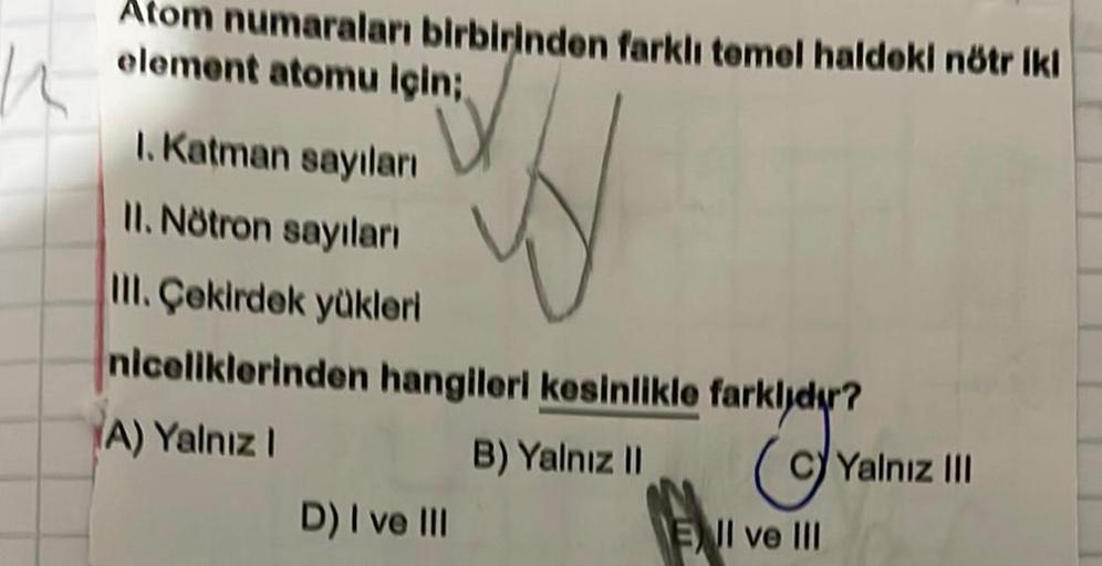 K
Atom numaraları birbirinden farklı temel haldeki nötr iki
element atomu için;
1. Katman sayıları
II. Nötron sayıları
III. Çekirdek yükleri
niceliklerinden hangileri kesinlikle farklıdır?
fatuloy a
(A) Yalnız I
B) Yalnız II
D) I ve III
EII ve III
Yalnız I