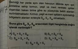 14/7
Derinliği her yerde aynı olan havuzun dibinde aynı ışık
şiddetine sahip kırmızı, yeşil ve mavi renkteki ışıklar
dışarıdan bakan birine göre su yüzeyinde belirli alanları
aydınlatmaktadır. Kırmızı, yeşil ve mavi ışıkların aydınlattığı
bölgelerin alanları sırasıyla SK, S SM olmaktadır.
Ins
taal.
Buna göre SK, S SM arasındaki ilişki hangisinde doğru
olarak verilmiştir?
ASKSSM
C) SM > Sy > Sk
B) Sy > SK > SM
S>S
D) SK > SM > Sy
E) S > S > Sy