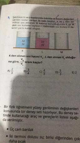 5. Şekildeki K ve L-kaplarında özkütle ve hacim değerleri
verilen sıvılar varken M kabi boştur. K ve L den bir
miktar sıvı alınarak M kabına konulduğunda K ve M
deki sıvı kütleleri eşitken L kabındaki sıvı kütlesi K de-
kinin yarısı kadar oluyor.
~/m
3d
3V
A) ²/2
K
L
M
K den alınan sıvı hacmi V, L den alınan V₁ olduğu-
V₁
na göre, oranı kaçtır?
V₁
brr
B)-2/3/4
2d
3V
01/13
5/5
D) //
E) 2
Bir fizik öğretmeni yüzey geriliminin değişkenleri
konusunda bir deney seti hazırlıyor. Bu deney se-
tinde kullanacağı araç ve gereçlerin listesi aşağı-
da verilmiştir.
• Üç cam bardak
. İki termos dolusu su; birisi diğerinden çok
daha sıcak