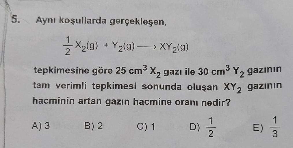 5.
Aynı koşullarda gerçekleşen,
1/2 X₂(g) + Y₂(g) →→→→XY₂(g)
2
tepkimesine göre 25 cm³ X₂ gazı ile 30 cm³ Y₂ gazının
tam verimli tepkimesi sonunda oluşan XY2 gazının
hacminin artan gazın hacmine oranı nedir?
A) 3
C) 1
B) 2
D)
E)
-|m