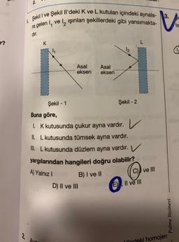 r?
1. Şekil I ve Şekil Il'deki K ve L kutuları içindeki aynala-
ra gelen I, vel, işınları şekillerdeki gibi yansımakta-
dır.
2
K
Şekil - 1
Avn
A) Yalnız I
Asal
eksen
Asal
eksen
Buna göre,
1. K kutusunda çukur ayna vardır. V
II. L kutusunda tümsek ayna vardır.
III. L kutusunda düzlem ayna vardır. V
yargılarından hangileri doğru olabilir?
B) I ve II
D) II ve III
L
I
Şekil - 2
C) ve Ill
E), II ve III
3.
Palme Yayinevi
lindeki homojen
te
4