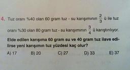 14. Tuz oranı %40 olan 60 gram tuz - su karışımının ü ile tuz
3
4
oranı %30 olan 80 gram tuz - su karışımının ü karıştırılıyor.
Elde edilen karışıma 60 gram su ve 40 gram tuz ilave edi-
lirse yeni karışımın tuz yüzdesi kaç olur?
A) 17
B) 20
C) 27
D) 33
E) 37