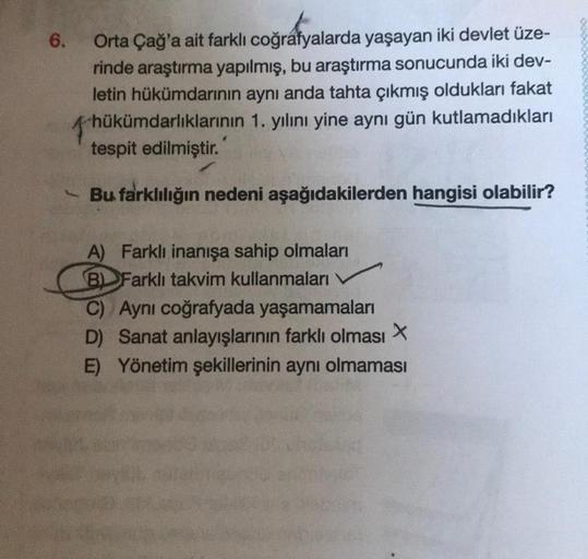 6.
Orta Çağ'a ait farklı coğrafyalarda yaşayan iki devlet üze-
rinde araştırma yapılmış, bu araştırma sonucunda iki dev-
letin hükümdarının aynı anda tahta çıkmış oldukları fakat
hük
hükümdarlıklarının 1. yılını yine aynı gün kutlamadıkları
tespit edilmişt