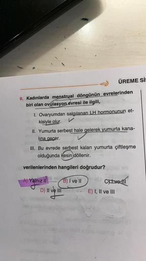 9. Kadınlarda menstrual döngünün evrelerinden
biri olan ovulasyon evresi ile ilgili,
1. Ovaryumdan salgılanan LH hormonunun et-
V
kisiyle olur.
II. Yumurta serbest hale gelerek yumurta kana-
lina geçer.
III. Bu evrede serbest kalan yumurta çiftleşme
olduğu