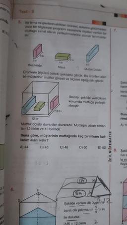 enter p
anluğ
E) &
3*
n
5. Bir firma müşterilerin aldikdan Gründen, evlerine götürmeden
ance bir bilgisayar programe sayesinde çüleri verilen bir
mutfağa sanal olarak yerleştirmelerine olanak tanımakta
dir.
T
2 br
Buzdolabı
8 br
Masa
Mutfak Dolab
Ürünlerin ölçüleri üstteki şekildeki gibidir. Bu ürünleri alan
bir müşterinin mutfak görseli ve ölçüleri aşağıdaki gibidir.
10 br
FI
12 br
Mutfak dolabı duvardan duvaradır. Mutfağın taban kenar-
ları 12 birim ve 10 birimdir.
Ürünler şekilde verildikleri
konumda mutfağa yerleşti-
rilmiştir.
Buna göre, müşterinin mutfağında kaç birimkare kul-
lanım alanı kalır?
A) 44
B) 46
C) 48
D) 50
9
E) 52
SA
Şekilde verilen dik üçgen ta! 2
5
banlı dik prizmanın
ile doludur.
AB= 12 birim
2
ACIL MATEMATIK
'u su
hacm
Buna
rimd
A) 10
Şekil
nin ta
la elc
beye
A
..