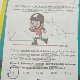 7.
Paten kullanan bir çocuk yatay asfalt yolda sabit hızla gi-
derken fren yapıp sabit ivme ile 40 metre sonra duruyor.
C
2V
42
t
Yatay yol
Tekrar hızlanan patenci ilk hızının yarısı hıza ulaştıktan
sonra sabit hızla giderken sürtünme katsayısı asfalt yolun
iki katı olan paket taşır yatay yola giriyor.
Paten kullanan çocuk paket taşlı yola girdiği anda aynı
şekilde fren yaparsa kaç metre sonra durur?
A) 5
B) 10
C) 20
D) 30
E) 40