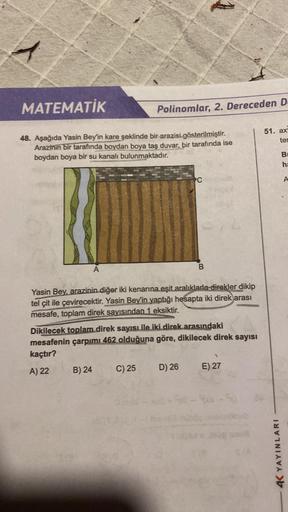 1
MATEMATİK
48. Aşağıda Yasin Bey'in kare şeklinde bir arazisi gösterilmiştir.
Arazinin bir tarafında boydan boya taş duvar, bir tarafında ise
boydan boya bir su kanalı bulunmaktadır.
A
B) 24
Polinomlar, 2. Dereceden D
Yasin Bey, arazinin diğer iki kenarın