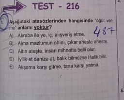 TEST 216
1. Aşağıdaki atasözlerinden hangisinde "öğüt ver-
me" anlamı yoktur?
487
A) Akraba ile ye, iç; alışveriş etme.
B) Alma mazlumun ahını, çıkar aheste aheste.
C) Altın ateşte, insan mihnette belli olur.
D) İyilik et denize at, balık bilmezse Halik bilir.
E) Akşama karşı gitme, tana karşı yatma.
6.