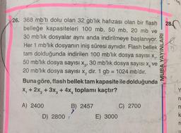 26. 368 mb'ti dolu olan 32 gb'lik hafızası olan bir flash
belleğe kapasiteleri 100 mb, 50 mb, 20 mb ve
30 mb'lik dosyalar aynı anda indirilmeye başlanıyor.
Her 1 mb'lik dosyanın iniş süresi aynıdır. Flash bellek
tam dolduğunda indirilen 100 mb'lik dosya sayısı x₁,
50 mb'lik dosya sayısı X3, 30 mb'lik dosya sayısı x, ve
20 mb'lik dosya sayısı x, dir. 1 gb = 1024 mb'dir.
Buna göre, flash bellek tam kapasite ile dolduğunda
x₁ + 2x₂ + 3x₂ + 4x, toplamı kaçtır?
A) 2400
D) 2800 :
B) 2457
7
E) 3000
C) 2700
MUBA YAYINLARI
28.
n
n
k
ri