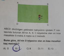 7
D
66
B
C) 8
C
ABCD dikdörtgen şeklindeki bahçesinin içindeki P nok-
tasında bulunan Ali'nin A, B, C köşelerine olan en kısa
mesafeler 9 metre, 6 metre ve 2 metredir.
Buna göre, Ali'nin D köşesine olan en kısa mesafesi
kaç metredir?
A) 5
B) 7
D) 11 E) 13