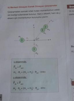 4
b) Merkezi Olmayan Esnek Olmayan Çarpışmalar
Çarpışmadan sonraki ortak hızları momentumun vektö-
rel özelliği kullanılarak bulunur. Hem x ekseni, hem de y
ekseni için momentumun korunumu yazılır.
m₁
X
x ekseninde:
P₁ = P
ilk
son
Y
y ekseninde;
P₁ =P son
ilk
m₂
X
m₁
m₁ - ₁ = (m, + m₂) - cosa
1
m₂ ₂ = (m₂ + m₂). o sina
ort
M₂
ort
Örne
10 m
cisme
Bu
A)