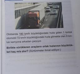 Otobanda 180 km/h büyüklüğündeki hızla giden 1 tonluk
otomobil 72 km/h büyüklüğündeki hızla gitmekte olan 9 ton-
luk kamyona arkadan çarpıyor.
Birlikte sürüklenen araçların ortak hızlarının büyüklük-
leri kaç m/s olur? (Sürtünmeler ihmal ediliyor.)