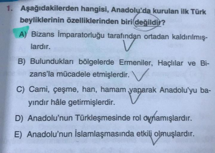 1. Aşağıdakilerden hangisi, Anadolu'da kurulan ilk Türk
beyliklerinin özelliklerinden biri değildir?
A) Bizans İmparatorluğu tarafından ortadan kaldırılmış-
lardır.
B) Bulundukları bölgelerde Ermeniler, Haçlılar ve Bi-
zans'la mücadele etmişlerdir. V
C) Ca