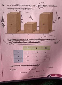 5.
Aynı maddeden yapılmış K, Lve M dikdörtgen prizmaların
boyutları şekildeki gibt veriliyor.
K
a
2a
11
- 16
III
a
4a
a
K
d
2d
D) II ve III
2d
to
2a
Cisimler eşit sıcaklıkta olduğuna göre dayanıklıklarının
d cinsinden karşılaştırıldığı tablodaki-
2a
2d
d
4d
yargılarından hangileri doğru olabilir?
A) Yalnız I
B) Yalnız II
M
2a
E) I, II ve III
M
d
2d
2d
2a
FİZİK SORU BANKASI
!
20
C) I ve III
4a
41