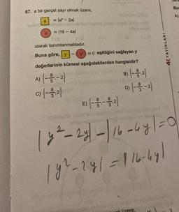 67. a bir gerçel sayı olmak üzere,
= |a² - 2al
= 116 - 4al
a
olarak tanımlanmaktadır.
Buna göre, y
= 0 eşitliğini sağlayan y
değerlerinin kümesi aşağıdakilerden hangisidir?
A) {--1/2-1-2}
c) {--3-3,2}
C)
1
E)
B) {- - 1,2}
D) {- - 33,-2)
4K YAYINLARI
k üzere,
den
Bur
|y²-2y| - | 16 - 4y | = 0
|y²-241=-116-441
A)