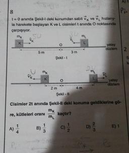 8
t = 0 anında Şekil-Il deki konumdan sabit VK ve V₁ hızlany-
la harekete başlayan K ve L cisimleri t anında O noktasında
çarpışıyor.
30
mk
4
vk
A)
5 m
K
B)
wwwww
Şekil - 1
3
2 m
O
Şekil - Il
3 m
C)
ML
4 m
2 mi
Cisimler 2t anında Şekil-ll deki konuma geldiklerine gö-
mk
re, kütleleri oranı
kaçtır?
ML
D)
yatay
düzlem 2
VL
yatay
düzlem
A)
Pi.
Ps
E) 1
SK
k