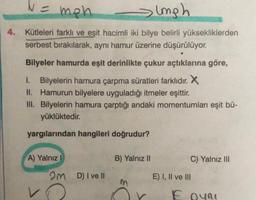4.
N =
men
sumph
Kütleleri farklı ve eşit hacimli iki bilye belirli yüksekliklerden
serbest bırakılarak, aynı hamur üzerine düşürülüyor.
Bilyeler hamurda eşit derinlikte çukur açtıklarına göre,
1. Bilyelerin hamura çarpma süratleri farklıdır. X
II. Hamurun bilyelere uyguladığı itmeler eşittir.
III. Bilyelerin hamura çarptığı andaki momentumları eşit bü-
yüklüktedir.
yargılarından hangileri doğrudur?
A) Yalnız I
2m D) I ve Il
B) Yalnız II
C) Yalnız III
E) I, II ve III
E oyni