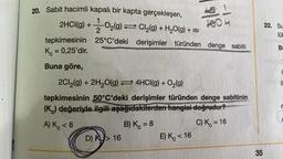 20. Sabit hacimli kapalı bir kapta gerçekleşen,
2HCI(g) + O₂(9) ⇒ Cl₂(g) + H₂O(g) + isi
tepkimesinin
Kc = 0,25'dir.
Buna göre,
4/8
-|J
25°C'deki derişimler türünden denge sabiti
D) K> 16
304
2Cl₂(g) + 2H₂O(g) 4HCI(g) + O₂(g)
tepkimesinin 50°C'deki derişimler türünden denge sabitinin
(K) değeriyle ilgili aşağıdakilerden hangisi doğrudur?
A) K <8
B) Kc = 8
C) K = 16
E) K< 16
35
22. Su
lük
B
IL