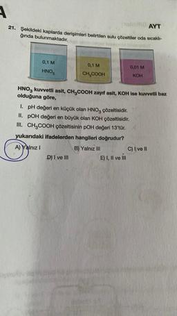 A
AYT
21. Şekildeki kaplarda derişimleri belirtilen sulu çözeltiler oda sıcaklı-
ğında bulunmaktadır.
0,1 M
HNO3
0,1 M
CH₂COOH
HNO3 kuvvetli asit, CH3COOH zayıf asit, KOH ise kuvvetli baz
olduğuna göre,
D) I ve III
0,01 M
KOH
I. pH değeri en küçük olan HNO3 çözeltisidir.
II. POH değeri en büyük olan KOH çözeltisidir.
III. CH3COOH çözeltisinin pOH değeri 13'tür. X
yukarıdaki ifadelerden hangileri doğrudur?
A) Yalnız I
B) Yalnız III
E) I, II ve III
C) I ve II