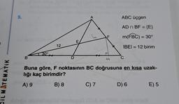 CIL MATEMATIK
5.
B
30°
12
D
hide ninholaptöd
E
A
F
C) 7
#
ABC üçgen
AD n BF = {E}
m(FBC) = 30°
IBEI= 12 birim
TAG=
Buna göre, F noktasının BC doğrusuna en kısa uzak-
lığı kaç birimdir?
A) 9
B) 8
C
D) 6
nep50 00A ev 38A onop sue
E) 5