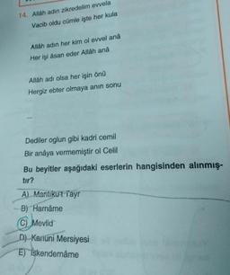 14. Allâh adın zikredelim evvela
Vacib oldu cümle işte her kula
Allâh adın her kim ol evvel anâ
Her işi âsan eder Allâh anâ
Allâh adı olsa her işin önü
Hergiz ebter olmaya anın sonu
Dediler oglun gibi kadri cemil
Bir anâya vermemiştir ol Celil
Bu beyitler aşağıdaki eserlerin hangisinden alınmış-
tır?
A) Mantikut Tayr
B) Harnâme
(C) Mevlid
D) Kanuni Mersiyesi
E) iskendernâme