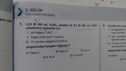 pon çözel
6. BÖLÜM
Sulu Çözelti Dengeleri
50
1. 0,25 M 200 mL H₂SO4 çözeltisi ile 0,2 M 200 mL KOH
çözeltisinin tepkimesi için
1. pH değeri 7 olur.
II. Kapta 0,06 mol H* bulunur.
III. H+ iyonları değişimi 0,15 M dır.
yargılarından hangileri doğrudur?
A) Yalnız I
B) Yalnız II
D) II ve III
C) I ve II
E) I, II ve III
4. Kuvvetli asit ve baz
1. Iki değerlikli bir b
molü nötürleşir.
II. Sulu çözeltilerd
sayısına eşitse g
III. H* iyonu mol sa
sulu çözeltilerin
ifadelerinden hang
A) Yalnız I
D) Il ve