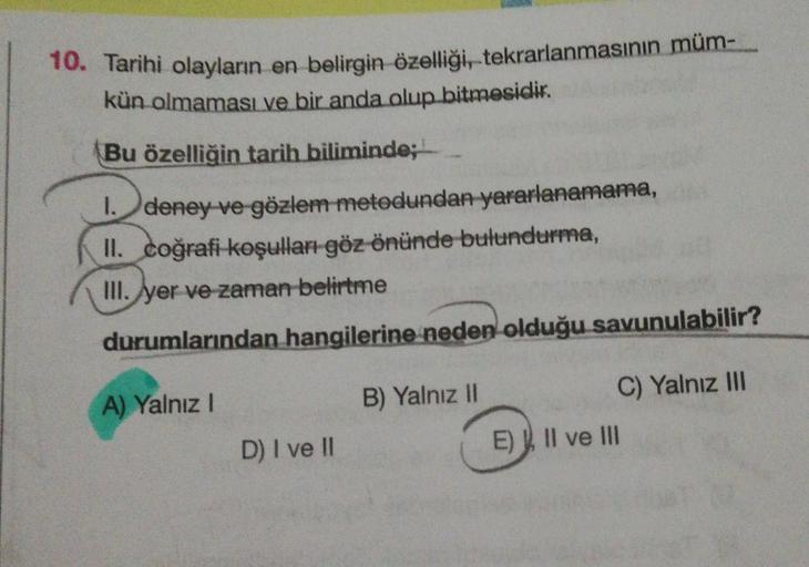 10. Tarihi olayların en belirgin özelliği, tekrarlanmasının müm-
kün olmaması ve bir anda olup bitmesidir.
Bu özelliğin tarih biliminde;
1. deney ve gözlem metodundan yararlanamama,
II. coğrafi koşulları göz önünde bulundurma,
III. yer ve zaman belirtme
du