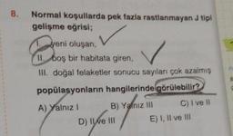 8.
Normal koşullarda pek fazla rastlanmayan J tipi
gelişme eğrisi;
Eveni
II. boş bir habitata giren,
1. yeni oluşan,
✓
III. doğal felaketler sonucu sayıları çok azalmış
popülasyonların hangilerinde görülebilir?
A) Yalnız I
B) Yalnız III
D) II ve III
C) I ve II
E) I, II ve III
P