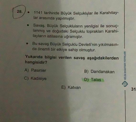 28.
●
•
1141 tarihinde Büyük Selçuklular ile Karahitay-
lar arasında yapılmıştır.
Savaş, Büyük Selçukluların yenilgisi ile sonuç-
lanmış ve doğudaki Selçuklu toprakları Karahi-
tayların istilasına uğramıştır.
Bu savaş Büyük Selçuklu Devleti'nin yıkılmasın-