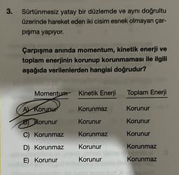 3.
Sürtünmesiz yatay bir düzlemde ve aynı doğrultu
üzerinde hareket eden iki cisim esnek olmayan çar-
pışma yapıyor.
Çarpışma anında momentum, kinetik enerji ve
toplam enerjinin korunup korunmaması ile ilgili
aşağıda verilenlerden hangisi doğrudur?
Momentum Kinetik Enerji
A Korunur
B) Korunur
C) Korunmaz
D) Korunmaz
E) Korunur
Korunmaz
Korunur
Korunmaz
Korunur
Korunur
Toplam Enerji
Korunur
Korunur
Korunur
Korunmaz
Korunmaz