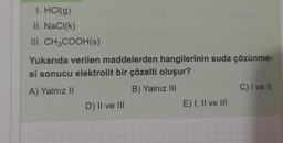 1. HCI(g)
II. NaCl(k)
III. CH3COOH(s)
Yukarıda verilen maddelerden hangilerinin suda çözünme-
si sonucu elektrolit bir çözelti oluşur?
A) Yalnız II
B) Yalnız III
D) II ve III
E) I, II ve III
C) I ve II