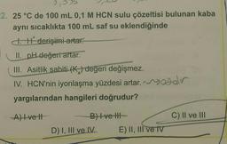 0,0
2. 25 °C de 100 mL 0,1 M HCN sulu çözeltisi bulunan kaba
aynı sıcaklıkta 100 mL saf su eklendiğinde
1. H derişimi artar.
II. pH değeri artar.
III. Asitlik sabiti (K₂) değeri değişmez.
IV. HCN'nin iyonlaşma yüzdesi artar.saddr
yargılarından hangileri doğrudur?
A) Ivett
B) I ve III
D) I, III ve IV
E) II, III ve IV
C) II ve III