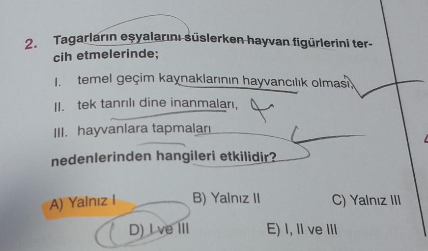 2. Tagarların eşyalarını süslerken hayvan figürlerini ter-
cih etmelerinde;
1.
temel geçim kaynaklarının hayvancılık olması,
II. tek tanrılı dine inanmaları,
4
III. hayvanlara tapmaları
nedenlerinden hangileri etkilidir?
A) Yalnız I
D) Lve III
B) Yalnız II